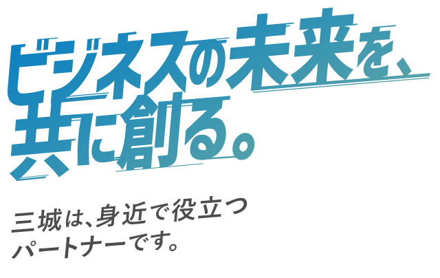 ビジネスの未来を、供に創る。三城は、身近で役立つパートナーです。